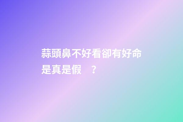 蒜頭鼻不好看卻有好命是真是假？